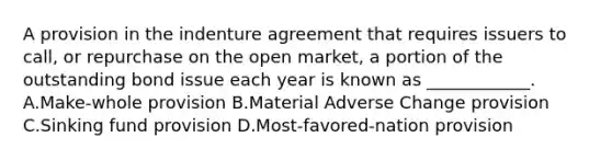 A provision in the indenture agreement that requires issuers to call, or repurchase on the open market, a portion of the outstanding bond issue each year is known as ____________. A.Make-whole provision B.Material Adverse Change provision C.Sinking fund provision D.Most-favored-nation provision