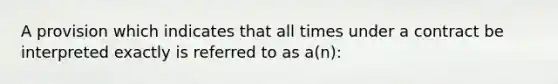 A provision which indicates that all times under a contract be interpreted exactly is referred to as a(n):