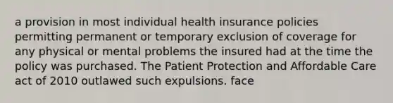 a provision in most individual health insurance policies permitting permanent or temporary exclusion of coverage for any physical or mental problems the insured had at the time the policy was purchased. The Patient Protection and Affordable Care act of 2010 outlawed such expulsions. face