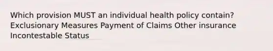 Which provision MUST an individual health policy contain? Exclusionary Measures Payment of Claims Other insurance Incontestable Status