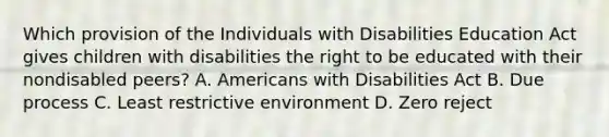 Which provision of the Individuals with Disabilities Education Act gives children with disabilities the right to be educated with their nondisabled peers? A. Americans with Disabilities Act B. Due process C. Least restrictive environment D. Zero reject