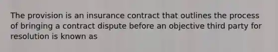 The provision is an insurance contract that outlines the process of bringing a contract dispute before an objective third party for resolution is known as