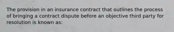 The provision in an insurance contract that outlines the process of bringing a contract dispute before an objective third party for resolution is known as: