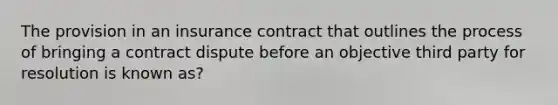 The provision in an insurance contract that outlines the process of bringing a contract dispute before an objective third party for resolution is known as?