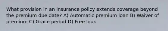 What provision in an insurance policy extends coverage beyond the premium due date? A) Automatic premium loan B) Waiver of premium C) Grace period D) Free look