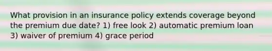 What provision in an insurance policy extends coverage beyond the premium due date? 1) free look 2) automatic premium loan 3) waiver of premium 4) grace period