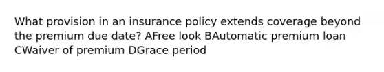 What provision in an insurance policy extends coverage beyond the premium due date? AFree look BAutomatic premium loan CWaiver of premium DGrace period