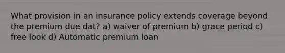 What provision in an insurance policy extends coverage beyond the premium due dat? a) waiver of premium b) grace period c) free look d) Automatic premium loan