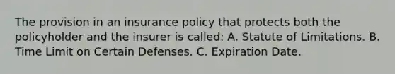 The provision in an insurance policy that protects both the policyholder and the insurer is called: A. Statute of Limitations. B. Time Limit on Certain Defenses. C. Expiration Date.