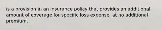 is a provision in an insurance policy that provides an additional amount of coverage for specific loss expense, at no additional premium.