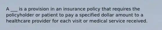 A ___ is a provision in an insurance policy that requires the policyholder or patient to pay a specified dollar amount to a healthcare provider for each visit or medical service received.