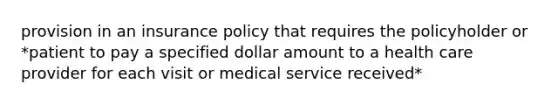 provision in an insurance policy that requires the policyholder or *patient to pay a specified dollar amount to a health care provider for each visit or medical service received*