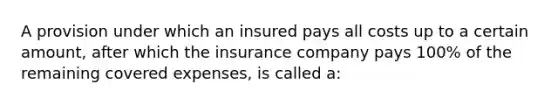 A provision under which an insured pays all costs up to a certain amount, after which the insurance company pays 100% of the remaining covered expenses, is called a: