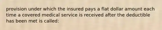 provision under which the insured pays a flat dollar amount each time a covered medical service is received after the deductible has been met is called: