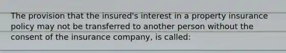 The provision that the insured's interest in a property insurance policy may not be transferred to another person without the consent of the insurance company, is called: