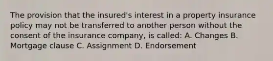 The provision that the insured's interest in a property insurance policy may not be transferred to another person without the consent of the insurance company, is called: A. Changes B. Mortgage clause C. Assignment D. Endorsement