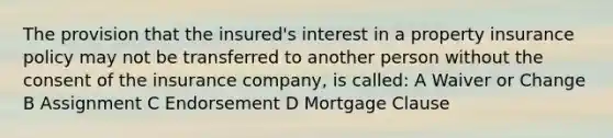 The provision that the insured's interest in a property insurance policy may not be transferred to another person without the consent of the insurance company, is called: A Waiver or Change B Assignment C Endorsement D Mortgage Clause