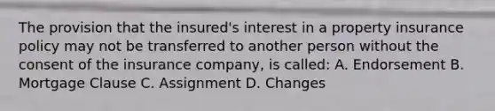 The provision that the insured's interest in a property insurance policy may not be transferred to another person without the consent of the insurance company, is called: A. Endorsement B. Mortgage Clause C. Assignment D. Changes