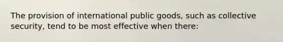 The provision of international public goods, such as collective security, tend to be most effective when there: