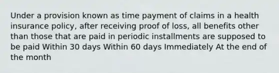 Under a provision known as time payment of claims in a health insurance policy, after receiving proof of loss, all benefits other than those that are paid in periodic installments are supposed to be paid Within 30 days Within 60 days Immediately At the end of the month