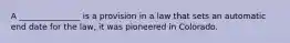 A _______________ is a provision in a law that sets an automatic end date for the law, it was pioneered in Colorado.