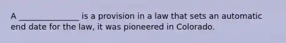 A _______________ is a provision in a law that sets an automatic end date for the law, it was pioneered in Colorado.