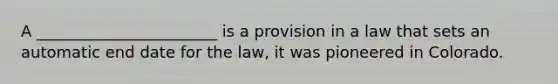 A _______________________ is a provision in a law that sets an automatic end date for the law, it was pioneered in Colorado.