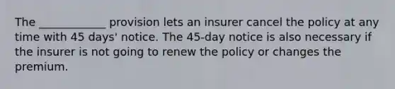 The ____________ provision lets an insurer cancel the policy at any time with 45 days' notice. The 45-day notice is also necessary if the insurer is not going to renew the policy or changes the premium.