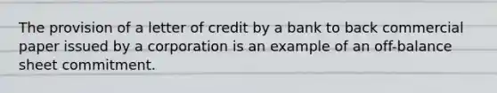 ​The provision of a letter of credit by a bank to back commercial paper issued by a corporation is an example of an off-balance sheet commitment.