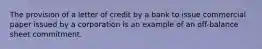 The provision of a letter of credit by a bank to issue commercial paper issued by a corporation is an example of an off-balance sheet commitment.