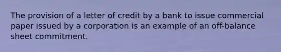 The provision of a letter of credit by a bank to issue commercial paper issued by a corporation is an example of an off-balance sheet commitment.