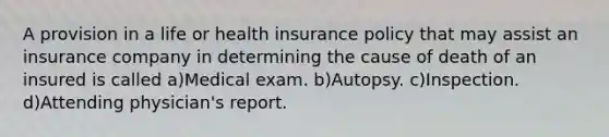 A provision in a life or health insurance policy that may assist an insurance company in determining the cause of death of an insured is called a)Medical exam. b)Autopsy. c)Inspection. d)Attending physician's report.