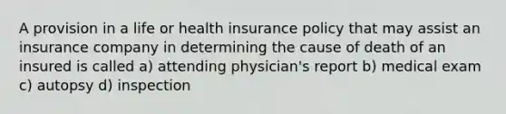 A provision in a life or health insurance policy that may assist an insurance company in determining the cause of death of an insured is called a) attending physician's report b) medical exam c) autopsy d) inspection