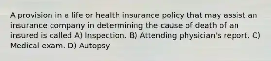 A provision in a life or health insurance policy that may assist an insurance company in determining the cause of death of an insured is called A) Inspection. B) Attending physician's report. C) Medical exam. D) Autopsy