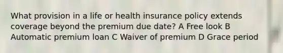 What provision in a life or health insurance policy extends coverage beyond the premium due date? A Free look B Automatic premium loan C Waiver of premium D Grace period