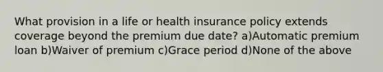 What provision in a life or health insurance policy extends coverage beyond the premium due date? a)Automatic premium loan b)Waiver of premium c)Grace period d)None of the above