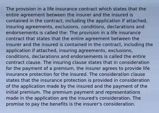 The provision in a life insurance contract which states that the entire agreement between the insurer and the insured is contained in the contract, including the application if attached, insuring agreements, exclusions, conditions, declarations and endorsements is called the: The provision in a life insurance contract that states that the entire agreement between the insurer and the insured is contained in the contract, including the application if attached, insuring agreements, exclusions, conditions, declarations and endorsements is called the entire contract clause. The insuring clause states that in consideration for the payment of a premium, the insurer agrees to provide life insurance protection for the insured. The consideration clause states that the insurance protection is provided in consideration of the application made by the insured and the payment of the initial premium. The premium payment and representations made in the application are the insured's consideration. The promise to pay the benefits is the insurer's consideration.