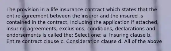 The provision in a life insurance contract which states that the entire agreement between the insurer and the insured is contained in the contract, including the application if attached, insuring agreements, exclusions, conditions, declarations and endorsements is called the: Select one: a. Insuring clause b. Entire contract clause c. Consideration clause d. All of the above