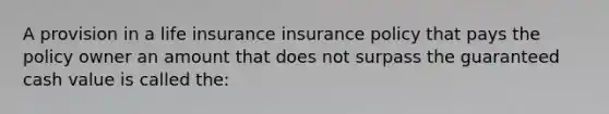 A provision in a life insurance insurance policy that pays the policy owner an amount that does not surpass the guaranteed cash value is called the: