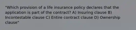 "Which provision of a life insurance policy declares that the application is part of the contract? A) Insuring clause B) Incontestable clause C) Entire contract clause D) Ownership clause"