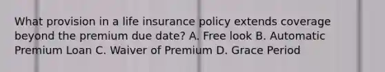 What provision in a life insurance policy extends coverage beyond the premium due date? A. Free look B. Automatic Premium Loan C. Waiver of Premium D. Grace Period