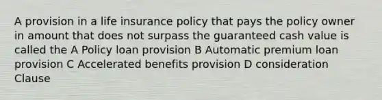 A provision in a life insurance policy that pays the policy owner in amount that does not surpass the guaranteed cash value is called the A Policy loan provision B Automatic premium loan provision C Accelerated benefits provision D consideration Clause