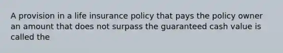 A provision in a life insurance policy that pays the policy owner an amount that does not surpass the guaranteed cash value is called the