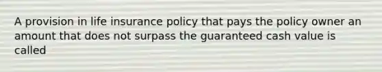 A provision in life insurance policy that pays the policy owner an amount that does not surpass the guaranteed cash value is called