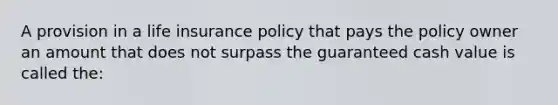 A provision in a life insurance policy that pays the policy owner an amount that does not surpass the guaranteed cash value is called the: