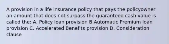 A provision in a life insurance policy that pays the policyowner an amount that does not surpass the guaranteed cash value is called the: A. Policy loan provision B Automatic Premium loan provision C. Accelerated Benefits provision D. Consideration clause