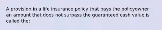 A provision in a life insurance policy that pays the policyowner an amount that does not surpass the guaranteed cash value is called the: