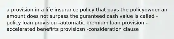 a provision in a life insurance policy that pays the policyowner an amount does not surpass the guranteed cash value is called -policy loan provision -automatic premium loan provision -accelerated benefirts provisiosn -consideration clause