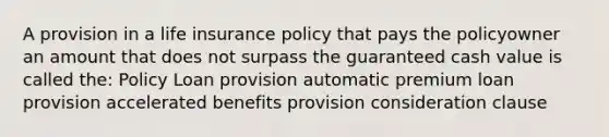 A provision in a life insurance policy that pays the policyowner an amount that does not surpass the guaranteed cash value is called the: Policy Loan provision automatic premium loan provision accelerated benefits provision consideration clause