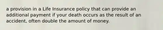 a provision in a Life Insurance policy that can provide an additional payment if your death occurs as the result of an accident, often double the amount of money.